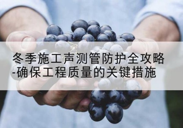 孝昌冬季施工声测管有哪些防护要点？-冬季施工声测管防护全攻略-确保工程质量的关键措施